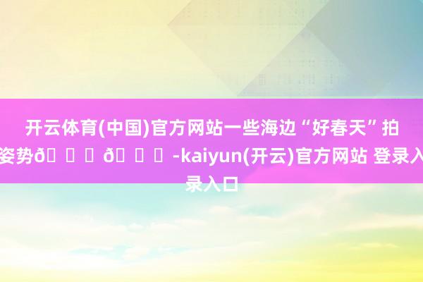  开云体育(中国)官方网站一些海边“好春天”拍照姿势📕🌊-kaiyun(开云)官方网站 登录入口