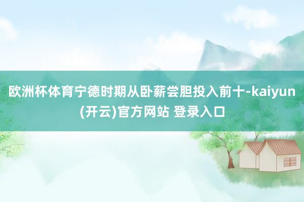   欧洲杯体育宁德时期从卧薪尝胆投入前十-kaiyun(开云)官方网站 登录入口