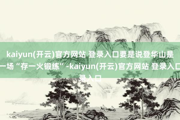   kaiyun(开云)官方网站 登录入口要是说登华山是一场“存一火锻练”-kaiyun(开云)官方网站 登录入口