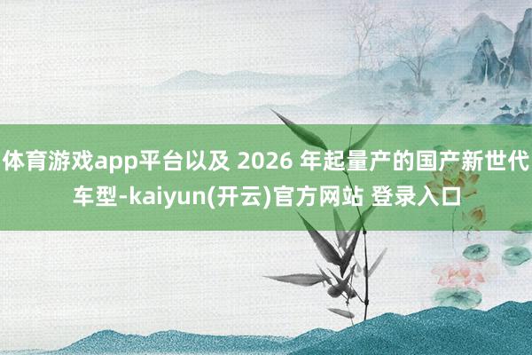   体育游戏app平台以及 2026 年起量产的国产新世代车型-kaiyun(开云)官方网站 登录入口