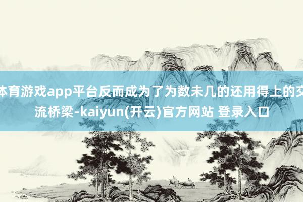   体育游戏app平台反而成为了为数未几的还用得上的交流桥梁-kaiyun(开云)官方网站 登录入口