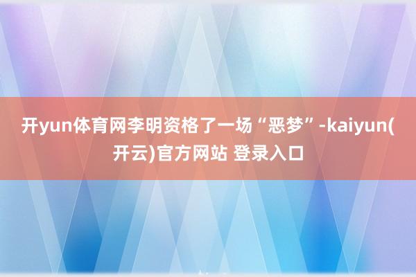  开yun体育网李明资格了一场“恶梦”-kaiyun(开云)官方网站 登录入口