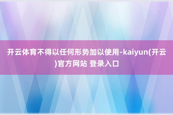   开云体育不得以任何形势加以使用-kaiyun(开云)官方网站 登录入口