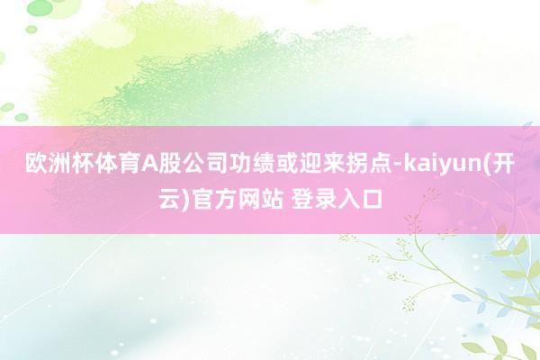   欧洲杯体育A股公司功绩或迎来拐点-kaiyun(开云)官方网站 登录入口