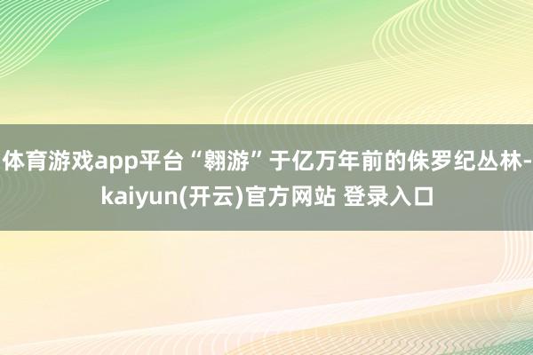   体育游戏app平台“翱游”于亿万年前的侏罗纪丛林-kaiyun(开云)官方网站 登录入口