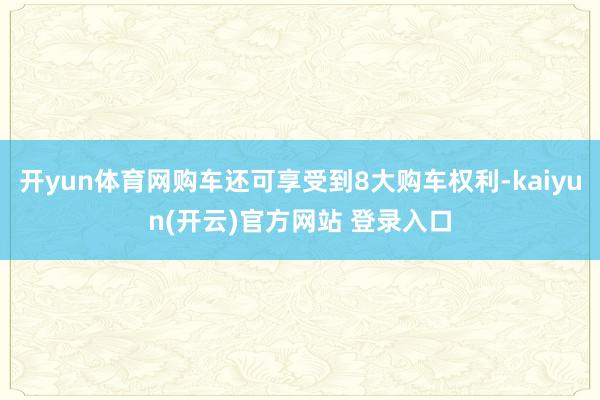   开yun体育网购车还可享受到8大购车权利-kaiyun(开云)官方网站 登录入口
