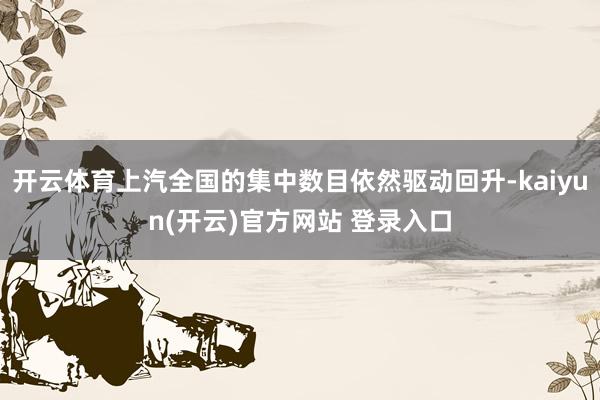   开云体育上汽全国的集中数目依然驱动回升-kaiyun(开云)官方网站 登录入口