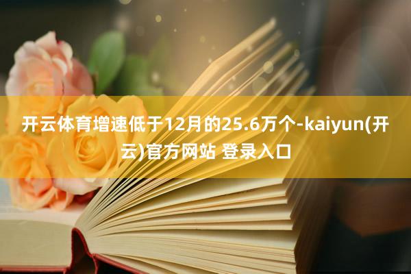   开云体育增速低于12月的25.6万个-kaiyun(开云)官方网站 登录入口