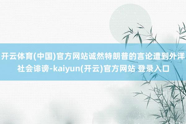   开云体育(中国)官方网站　　诚然特朗普的言论遭到外洋社会诽谤-kaiyun(开云)官方网站 登录入口