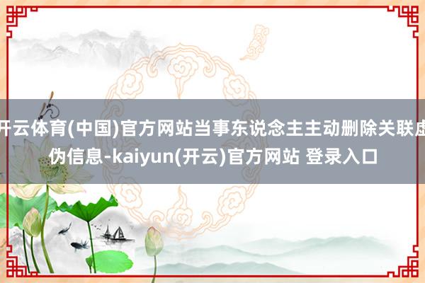   开云体育(中国)官方网站当事东说念主主动删除关联虚伪信息-kaiyun(开云)官方网站 登录入口
