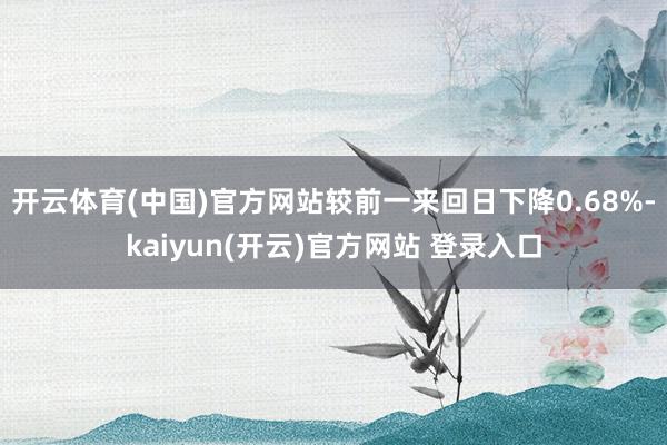   开云体育(中国)官方网站较前一来回日下降0.68%-kaiyun(开云)官方网站 登录入口