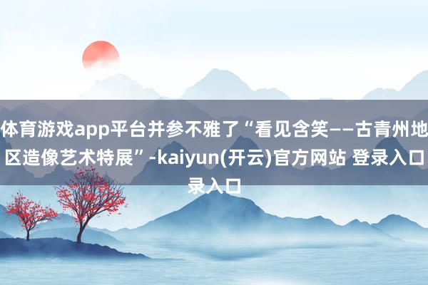   体育游戏app平台并参不雅了“看见含笑——古青州地区造像艺术特展”-kaiyun(开云)官方网站 登录入口