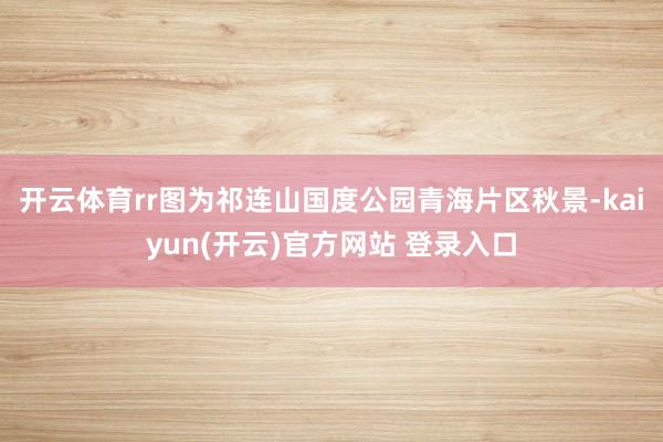   开云体育rr图为祁连山国度公园青海片区秋景-kaiyun(开云)官方网站 登录入口