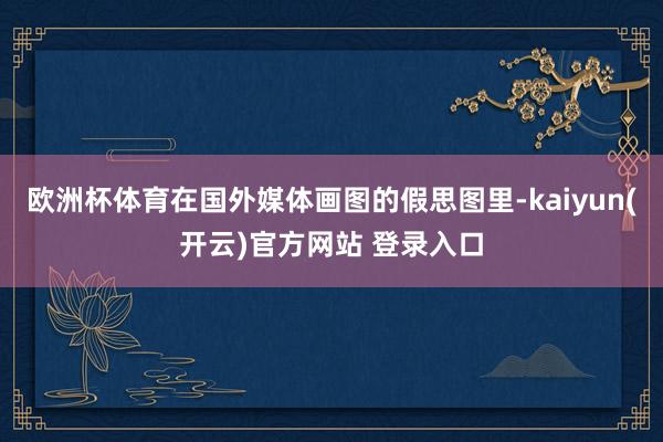   欧洲杯体育在国外媒体画图的假思图里-kaiyun(开云)官方网站 登录入口