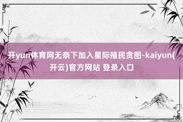   开yun体育网无奈下加入星际殖民贪图-kaiyun(开云)官方网站 登录入口