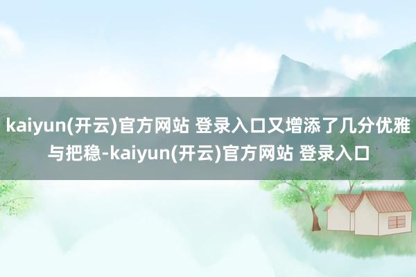   kaiyun(开云)官方网站 登录入口又增添了几分优雅与把稳-kaiyun(开云)官方网站 登录入口