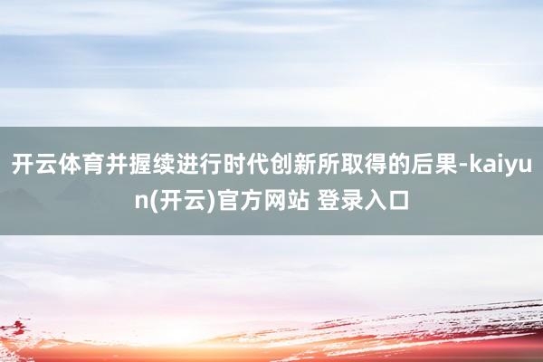   开云体育并握续进行时代创新所取得的后果-kaiyun(开云)官方网站 登录入口