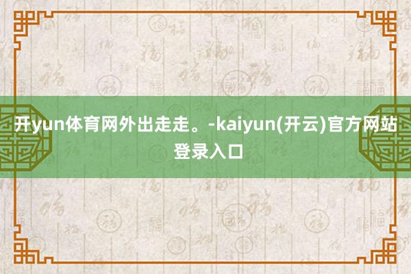   开yun体育网外出走走。-kaiyun(开云)官方网站 登录入口