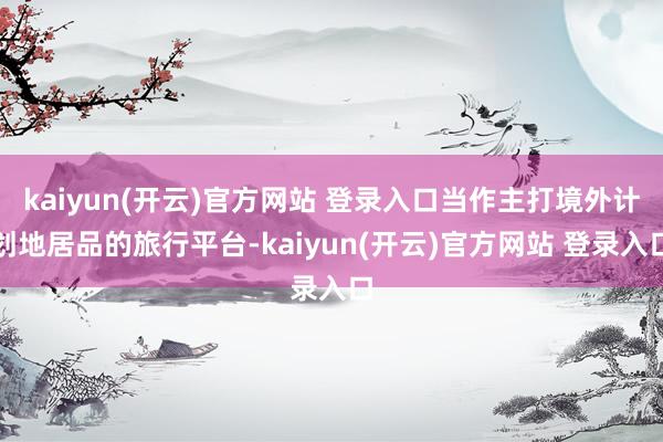   kaiyun(开云)官方网站 登录入口当作主打境外计划地居品的旅行平台-kaiyun(开云)官方网站 登录入口