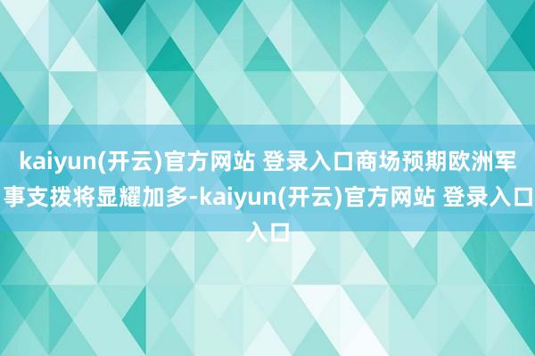   kaiyun(开云)官方网站 登录入口商场预期欧洲军事支拨将显耀加多-kaiyun(开云)官方网站 登录入口