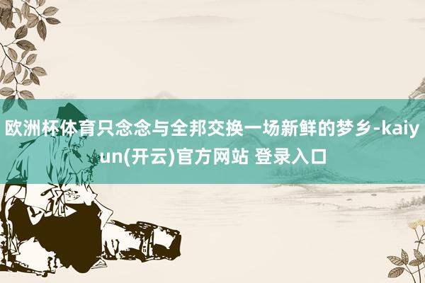  欧洲杯体育只念念与全邦交换一场新鲜的梦乡-kaiyun(开云)官方网站 登录入口