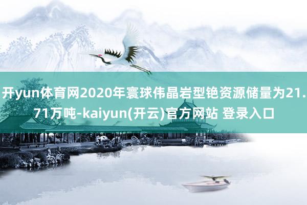   开yun体育网2020年寰球伟晶岩型铯资源储量为21.71万吨-kaiyun(开云)官方网站 登录入口
