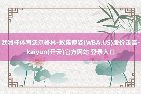   欧洲杯体育沃尔格林-蚁集博姿(WBA.US)股价走高-kaiyun(开云)官方网站 登录入口