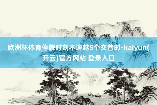   欧洲杯体育停牌时刻不逾越5个交昔时-kaiyun(开云)官方网站 登录入口