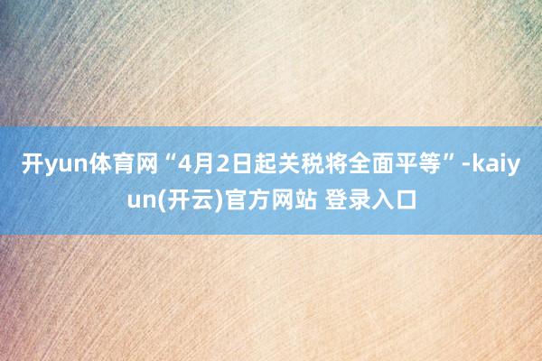   开yun体育网“4月2日起关税将全面平等”-kaiyun(开云)官方网站 登录入口