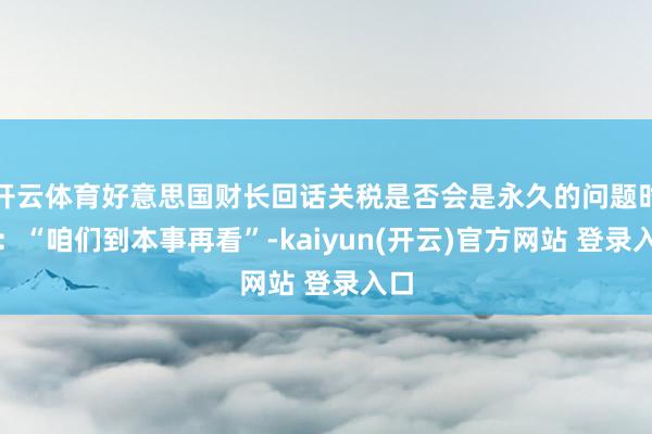   开云体育好意思国财长回话关税是否会是永久的问题时说：“咱们到本事再看”-kaiyun(开云)官方网站 登录入口