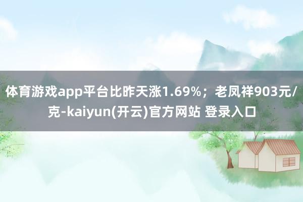   体育游戏app平台比昨天涨1.69%；老凤祥903元/克-kaiyun(开云)官方网站 登录入口