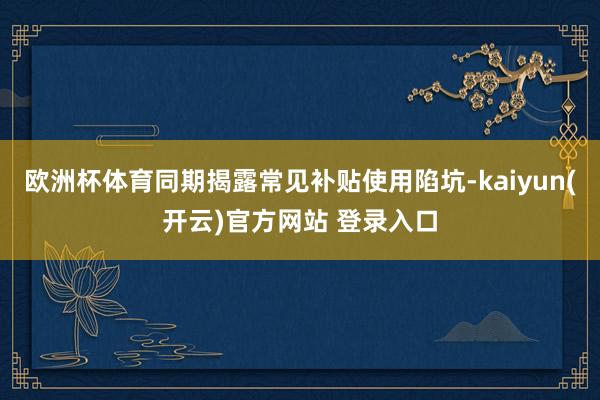   欧洲杯体育同期揭露常见补贴使用陷坑-kaiyun(开云)官方网站 登录入口