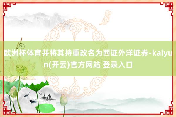   欧洲杯体育并将其持重改名为西证外洋证券-kaiyun(开云)官方网站 登录入口
