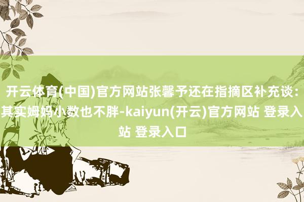   开云体育(中国)官方网站张馨予还在指摘区补充谈：“其实姆妈小数也不胖-kaiyun(开云)官方网站 登录入口