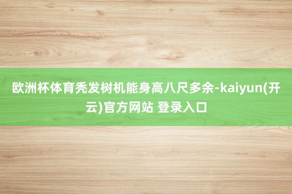   欧洲杯体育秃发树机能身高八尺多余-kaiyun(开云)官方网站 登录入口