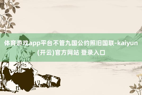   体育游戏app平台不管九国公约照旧国联-kaiyun(开云)官方网站 登录入口