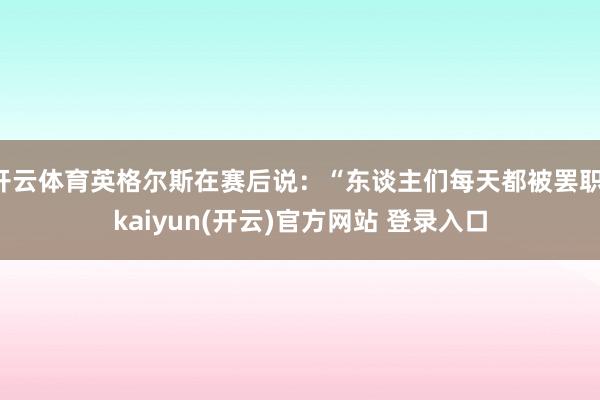   开云体育英格尔斯在赛后说：“东谈主们每天都被罢职-kaiyun(开云)官方网站 登录入口