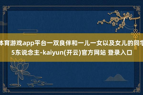   体育游戏app平台一双良伴和一儿一女以及女儿的同学5东说念主-kaiyun(开云)官方网站 登录入口
