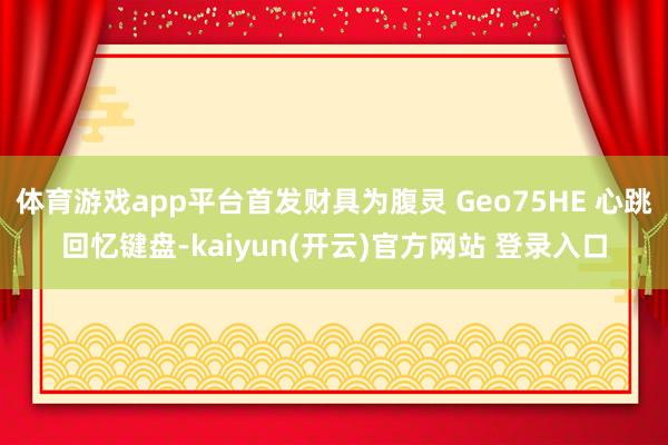   体育游戏app平台首发财具为腹灵 Geo75HE 心跳回忆键盘-kaiyun(开云)官方网站 登录入口
