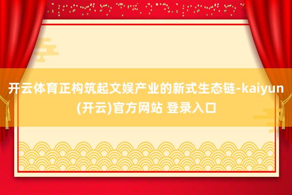   开云体育正构筑起文娱产业的新式生态链-kaiyun(开云)官方网站 登录入口
