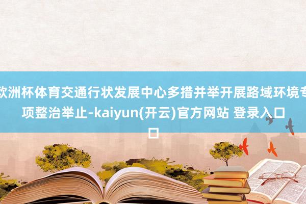   欧洲杯体育交通行状发展中心多措并举开展路域环境专项整治举止-kaiyun(开云)官方网站 登录入口