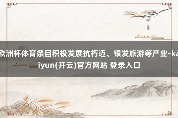   欧洲杯体育条目积极发展抗朽迈、银发旅游等产业-kaiyun(开云)官方网站 登录入口