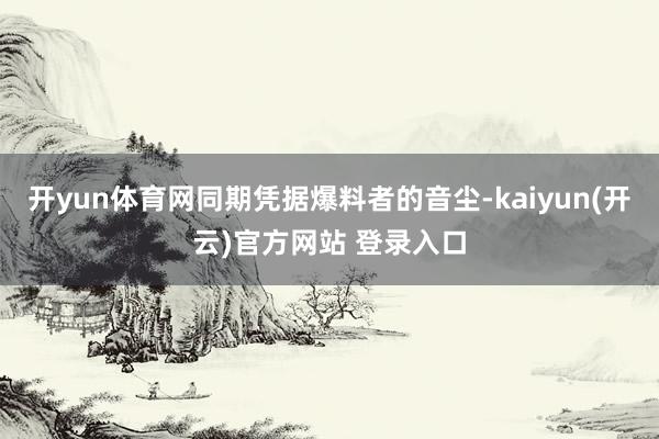   开yun体育网同期凭据爆料者的音尘-kaiyun(开云)官方网站 登录入口