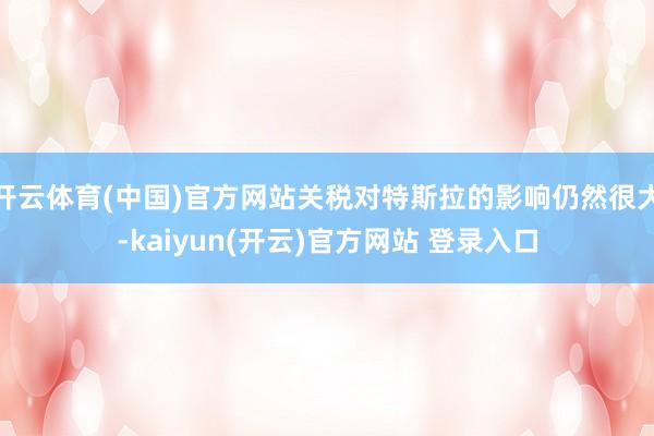   开云体育(中国)官方网站关税对特斯拉的影响仍然很大-kaiyun(开云)官方网站 登录入口