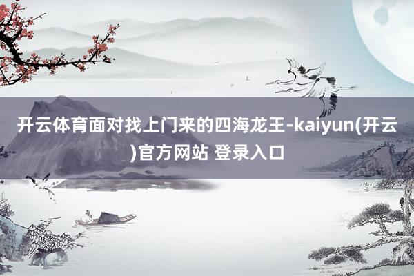  开云体育面对找上门来的四海龙王-kaiyun(开云)官方网站 登录入口