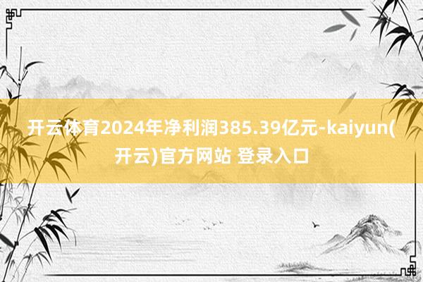   开云体育2024年净利润385.39亿元-kaiyun(开云)官方网站 登录入口