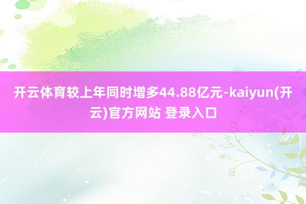   开云体育较上年同时增多44.88亿元-kaiyun(开云)官方网站 登录入口