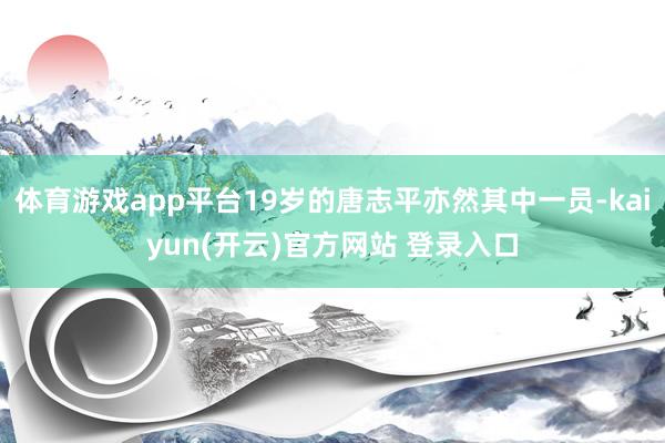   体育游戏app平台19岁的唐志平亦然其中一员-kaiyun(开云)官方网站 登录入口