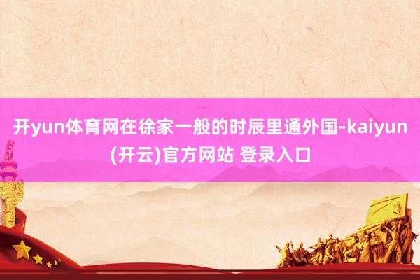   开yun体育网在徐家一般的时辰里通外国-kaiyun(开云)官方网站 登录入口