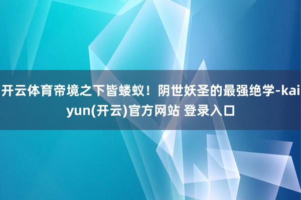   开云体育帝境之下皆蝼蚁！阴世妖圣的最强绝学-kaiyun(开云)官方网站 登录入口